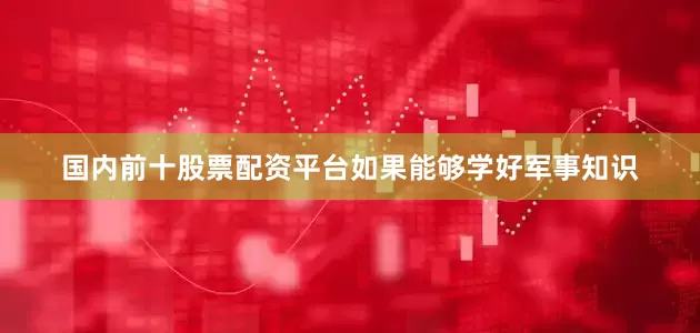 国内前十股票配资平台如果能够学好军事知识