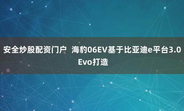安全炒股配资门户  海豹06EV基于比亚迪e平台3.0 Evo打造