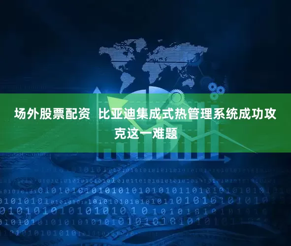 场外股票配资  比亚迪集成式热管理系统成功攻克这一难题