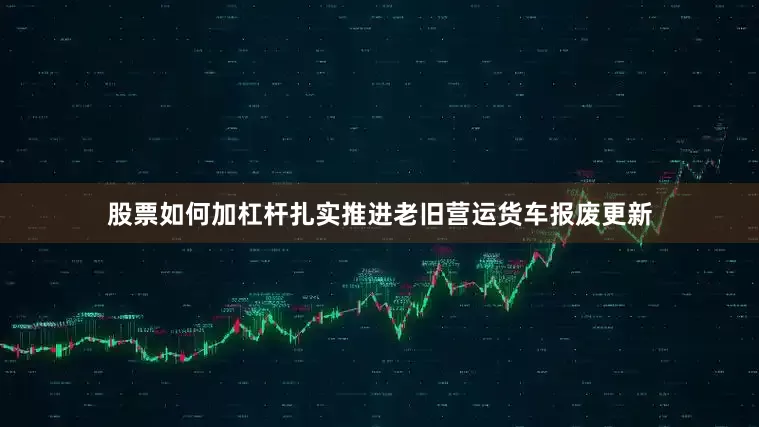 股票如何加杠杆扎实推进老旧营运货车报废更新