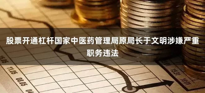 股票开通杠杆国家中医药管理局原局长于文明涉嫌严重职务违法
