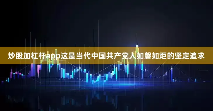 炒股加杠杆app这是当代中国共产党人如磐如炬的坚定追求