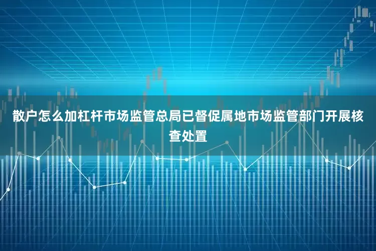 散户怎么加杠杆市场监管总局已督促属地市场监管部门开展核查处置