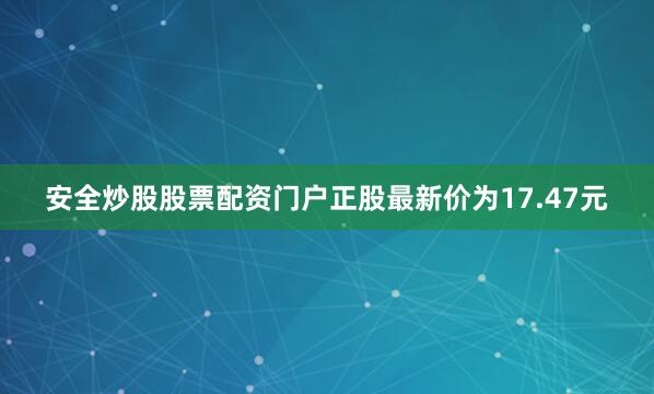 安全炒股股票配资门户正股最新价为17.47元