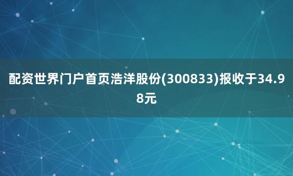 配资世界门户首页浩洋股份(300833)报收于34.98元