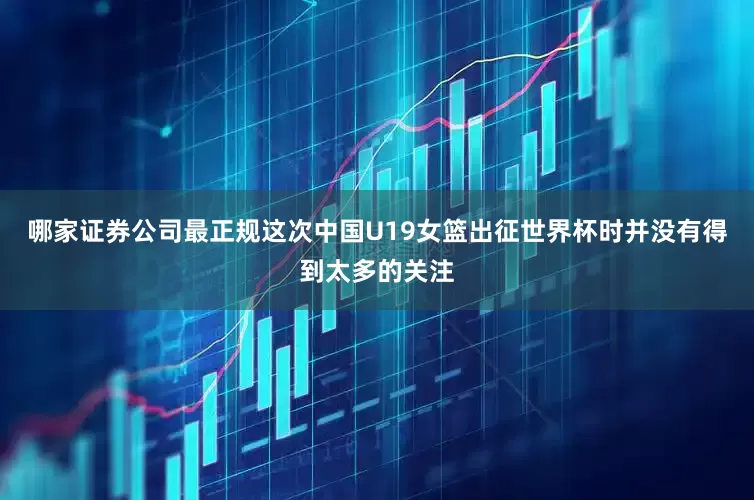 哪家证券公司最正规这次中国U19女篮出征世界杯时并没有得到太多的关注