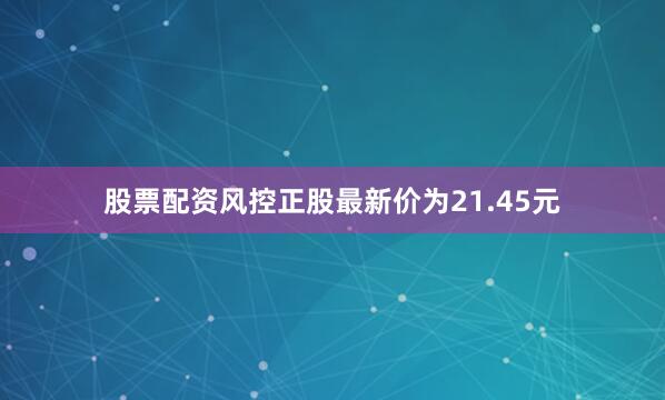 股票配资风控正股最新价为21.45元
