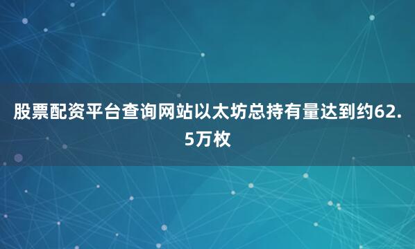 股票配资平台查询网站以太坊总持有量达到约62.5万枚