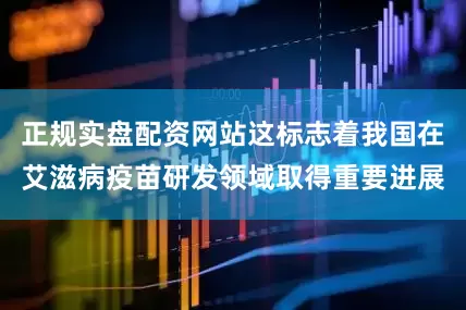 正规实盘配资网站这标志着我国在艾滋病疫苗研发领域取得重要进展
