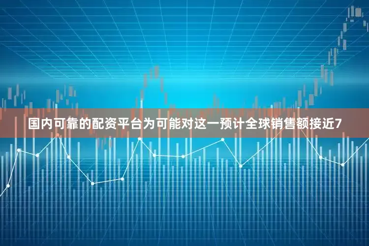 国内可靠的配资平台为可能对这一预计全球销售额接近7