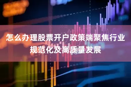 怎么办理股票开户政策端聚焦行业规范化及高质量发展