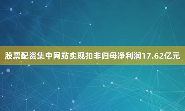 股票配资集中网站实现扣非归母净利润17.62亿元
