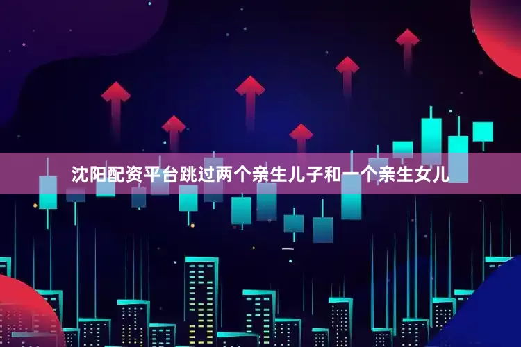 沈阳配资平台跳过两个亲生儿子和一个亲生女儿