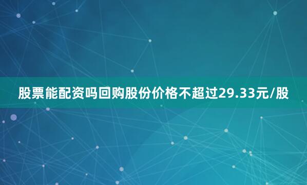 股票能配资吗回购股份价格不超过29.33元/股