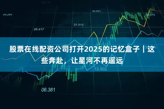 股票在线配资公司打开2025的记忆盒子｜这些奔赴，让星河不再遥远