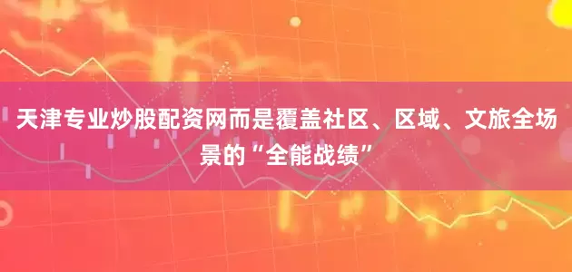 天津专业炒股配资网而是覆盖社区、区域、文旅全场景的“全能战绩”
