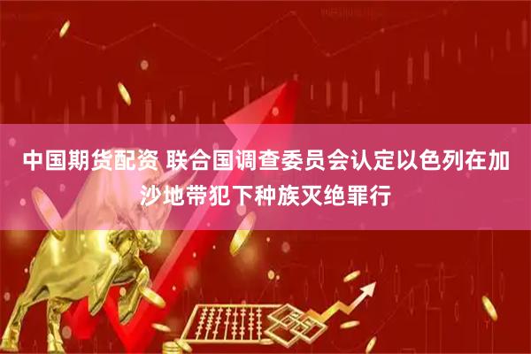 中国期货配资 联合国调查委员会认定以色列在加沙地带犯下种族灭绝罪行