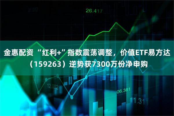 金惠配资 “红利+”指数震荡调整，价值ETF易方达（159263）逆势获7300万份净申购