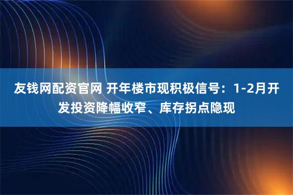 友钱网配资官网 开年楼市现积极信号：1-2月开发投资降幅收窄、库存拐点隐现