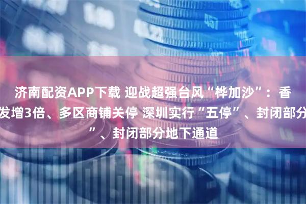 济南配资APP下载 迎战超强台风“桦加沙”：香港沙包派发增3倍、多区商铺关停 深圳实行“五停”、封闭部分地下通道