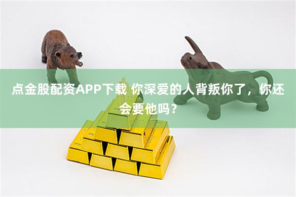 点金股配资APP下载 你深爱的人背叛你了，你还会要他吗？