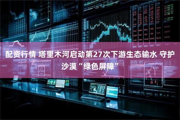 配资行情 塔里木河启动第27次下游生态输水 守护沙漠“绿色屏障”