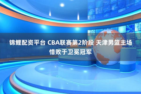 锦鲤配资平台 CBA联赛第2阶段 天津男篮主场惜败于卫冕冠军