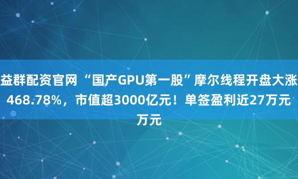 益群配资官网 “国产GPU第一股”摩尔线程开盘大涨468.78%，市值超3000亿元！单签盈利近27万元