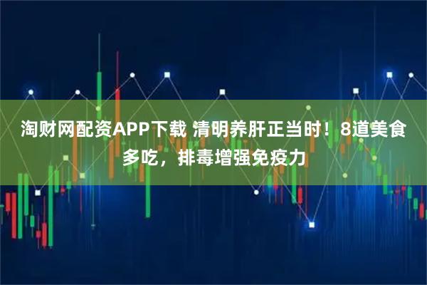 淘财网配资APP下载 清明养肝正当时！8道美食多吃，排毒增强免疫力