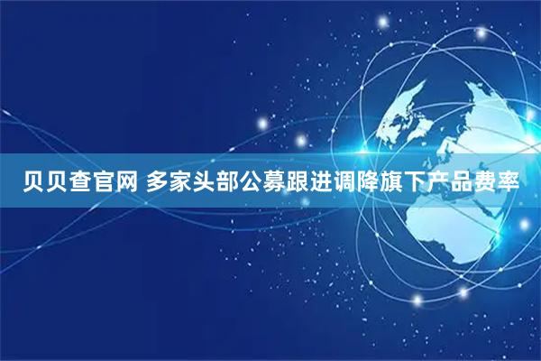 贝贝查官网 多家头部公募跟进调降旗下产品费率