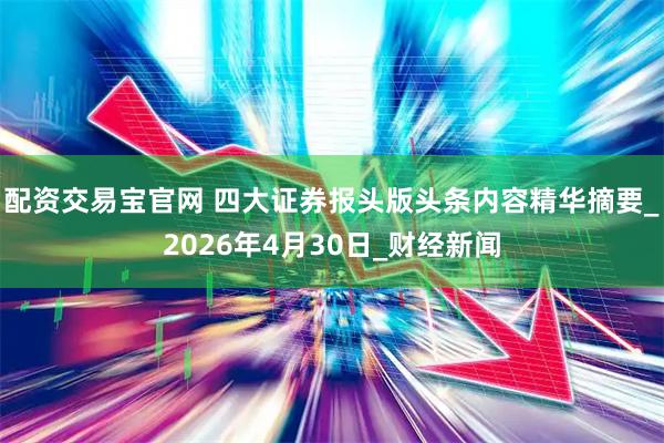 配资交易宝官网 四大证券报头版头条内容精华摘要_2026年4月30日_财经新闻