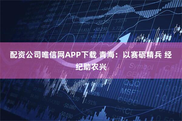 配资公司唯信网APP下载 青海：以赛砺精兵 经纪助农兴