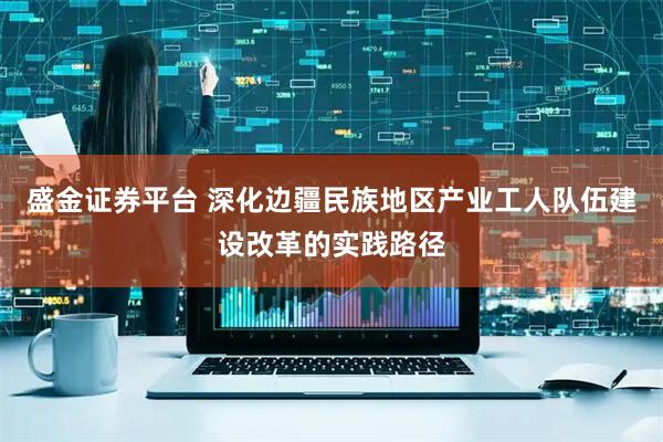 盛金证券平台 深化边疆民族地区产业工人队伍建设改革的实践路径