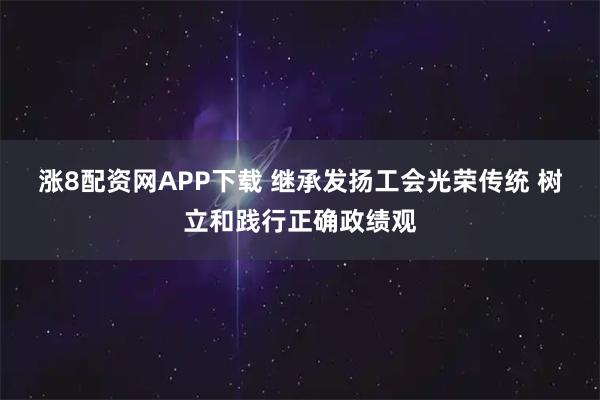 涨8配资网APP下载 继承发扬工会光荣传统 树立和践行正确政绩观