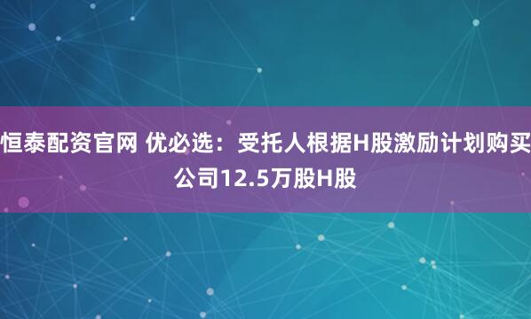 恒泰配资官网 优必选：受托人根据H股激励计划购买公司12.5万股H股